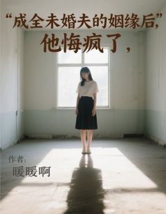 成全未婚夫的姻缘后，他悔疯了