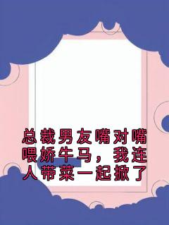总裁男友嘴对嘴喂娇牛马，我连人带菜一起掀了