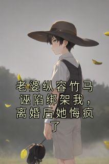 老婆纵容竹马诬陷绑架我，离婚后她悔疯了