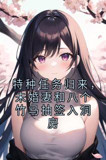 特种任务归来，未婚妻和八个竹马抽签入洞房